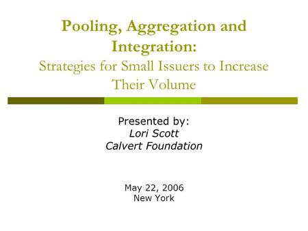 Pooling, Aggregation and Integration: Strategies for Small Issuers to Increase Their Volume Presented by: Lori Scott Calvert Foundation May 22, 2006 New.