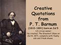 Creative Quotations from P. T. Barnum (1810-1891) born on Jul 5 US circus owner; He created The Greatest Show on Earth, 1871, complete with flashy ads.