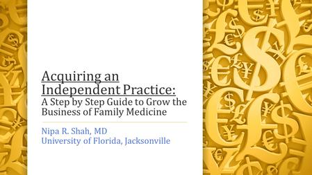 Acquiring an Independent Practice: A Step by Step Guide to Grow the Business of Family Medicine Nipa R. Shah, MD University of Florida, Jacksonville.