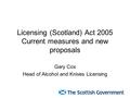 Licensing (Scotland) Act 2005 Current measures and new proposals Gary Cox Head of Alcohol and Knives Licensing.