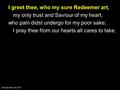 I greet thee, who my sure Redeemer art, my only trust and Saviour of my heart, who pain didst undergo for my poor sake; I pray thee from our hearts all.