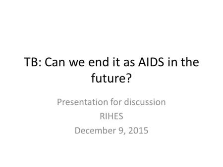 TB: Can we end it as AIDS in the future? Presentation for discussion RIHES December 9, 2015.