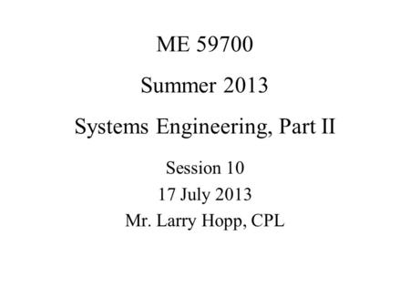 ME 59700 Summer 2013 Systems Engineering, Part II Session 10 17 July 2013 Mr. Larry Hopp, CPL.