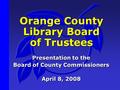 Orange County Library Board of Trustees Presentation to the Board of County Commissioners April 8, 2008 Presentation to the Board of County Commissioners.