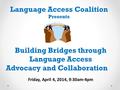 Building Bridges through Language Access Advocacy and Collaboration Language Access Coalition Presents Friday, April 4, 2014, 9:30am-4pm.