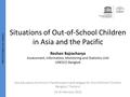 Situations of Out-of-School Children in Asia and the Pacific Roshan Bajracharya Assessment, Information, Monitoring and Statistics Unit UNESCO Bangkok.