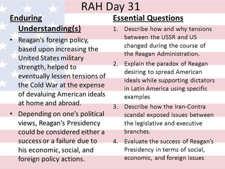 RAH Day 31 Enduring Understanding(s) Reagan’s foreign policy, based upon increasing the United States military strength, helped to eventually lessen tensions.