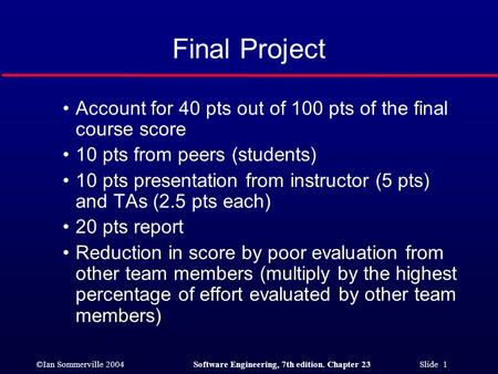 ©Ian Sommerville 2004Software Engineering, 7th edition. Chapter 23 Slide 1 Final Project Account for 40 pts out of 100 pts of the final course score 10.