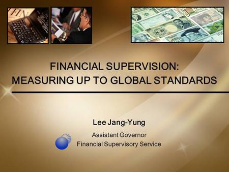 1 FINANCIAL SUPERVISION: MEASURING UP TO GLOBAL STANDARDS Lee Jang-Yung Assistant Governor Financial Supervisory Service.