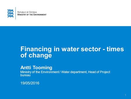 1 Financing in water sector - times of change Antti Tooming Ministry of the Environment / Water department, Head of Project bureau 19/05/2016.