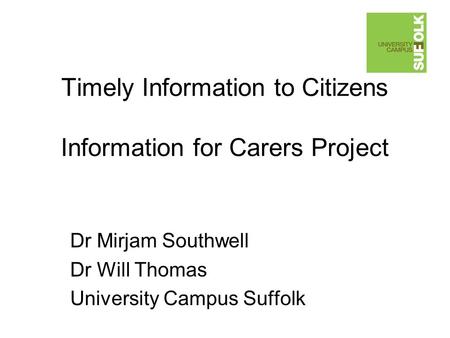 Timely Information to Citizens Information for Carers Project Dr Mirjam Southwell Dr Will Thomas University Campus Suffolk.