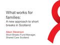 What works for families: A new approach to short breaks in Scotland Alison Stevenson Short Breaks Fund Manager, Shared Care Scotland.