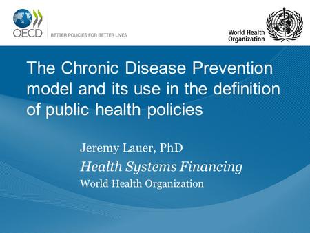 The Chronic Disease Prevention model and its use in the definition of public health policies Jeremy Lauer, PhD Health Systems Financing World Health Organization.