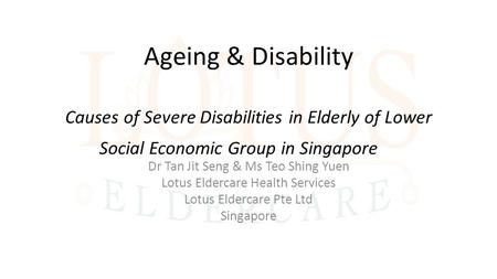 Ageing & Disability Causes of Severe Disabilities in Elderly of Lower Social Economic Group in Singapore Dr Tan Jit Seng & Ms Teo Shing Yuen Lotus Eldercare.