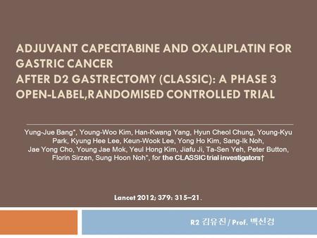 ADJUVANT CAPECITABINE AND OXALIPLATIN FOR GASTRIC CANCER AFTER D2 GASTRECTOMY (CLASSIC): A PHASE 3 OPEN-LABEL,RANDOMISED CONTROLLED TRIAL Yung-Jue Bang*,