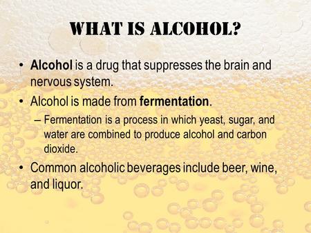 What is alcohol? Alcohol is a drug that suppresses the brain and nervous system. Alcohol is made from fermentation. – Fermentation is a process in which.