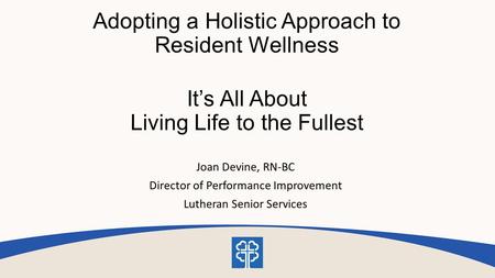 Adopting a Holistic Approach to Resident Wellness It’s All About Living Life to the Fullest Joan Devine, RN-BC Director of Performance Improvement Lutheran.