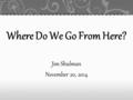 Where Do We Go From Here? Jim Shulman November 20, 2014.