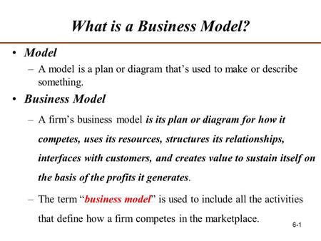 6-1 What is a Business Model? Model –A model is a plan or diagram that’s used to make or describe something. Business Model –A firm’s business model is.