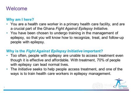 1 |1 | Welcome Why am I here? You are a health care worker in a primary health care facility, and are a crucial part of the Ghana Fight Against Epilepsy.