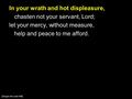 In your wrath and hot displeasure, chasten not your servant, Lord; let your mercy, without measure, help and peace to me afford. [Sing to the Lord 448]