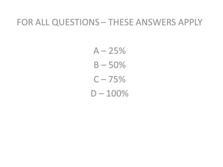 FOR ALL QUESTIONS – THESE ANSWERS APPLY A – 25% B – 50% C – 75% D – 100%