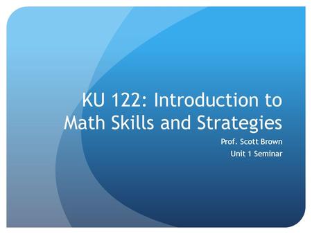 KU 122: Introduction to Math Skills and Strategies Prof. Scott Brown Unit 1 Seminar.