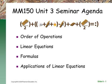 Slide 6 - 1 Copyright © 2009 Pearson Education, Inc. MM150 Unit 3 Seminar Agenda Order of Operations Linear Equations Formulas Applications of Linear Equations.