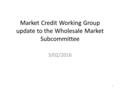 Market Credit Working Group update to the Wholesale Market Subcommittee 3/02/2016 1.