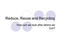 Reduce, Reuse and Recycling How can we look after where we live?