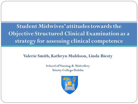 Valerie Smith, Kathryn Muldoon, Linda Biesty School of Nursing & Midwifery Trinity College Dublin Student Midwives’ attitudes towards the Objective Structured.