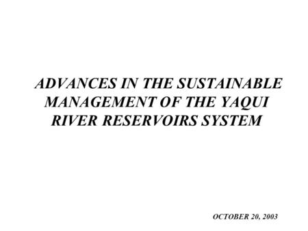 ADVANCES IN THE SUSTAINABLE MANAGEMENT OF THE YAQUI RIVER RESERVOIRS SYSTEM OCTOBER 20, 2003.