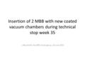 Insertion of 2 MBB with new coated vacuum chambers during technical stop week 35 J. Bauche for the SPSU study group, 24 June 2010.