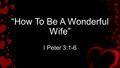 “How To Be A Wonderful Wife” I Peter 3:1-6. 3 Keys to being a wonderful wife I.A Submissive Spirit.