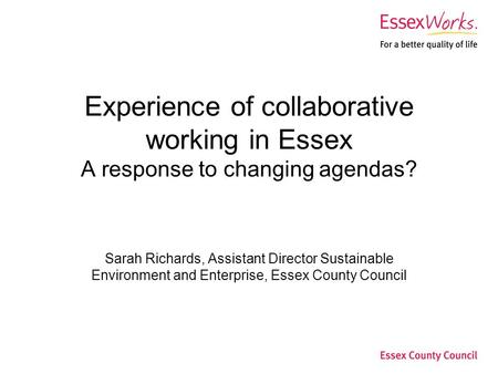 Experience of collaborative working in Essex A response to changing agendas? Sarah Richards, Assistant Director Sustainable Environment and Enterprise,