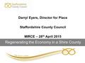 Darryl Eyers, Director for Place Staffordshire County Council MIRCE – 28 th April 2015 Regenerating the Economy in a Shire County.