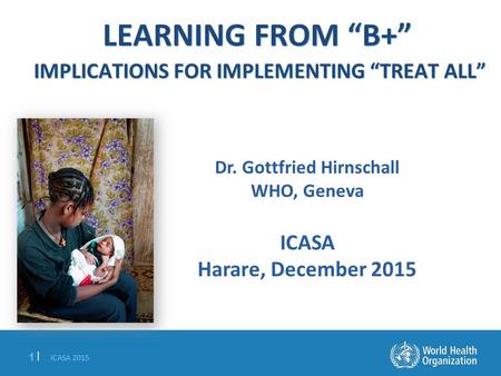 ICASA 2015 1 |1 | LEARNING FROM “B+” IMPLICATIONS FOR IMPLEMENTING “TREAT ALL” Dr. Gottfried Hirnschall WHO, Geneva ICASA Harare, December 2015.