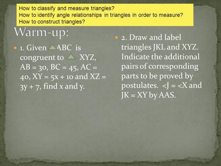 1. Given ABC is congruent to XYZ, AB = 30, BC = 45, AC = 40, XY = 5x + 10 and XZ = 3y + 7, find x and y. 2. Draw and label triangles JKL and XYZ. Indicate.