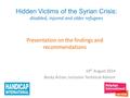 Hidden Victims of the Syrian Crisis: disabled, injured and older refugees Presentation on the findings and recommendations 19 th August 2014 Becky Achan,