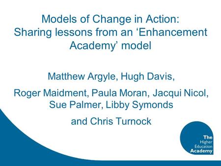 Models of Change in Action: Sharing lessons from an ‘Enhancement Academy’ model Matthew Argyle, Hugh Davis, Roger Maidment, Paula Moran, Jacqui Nicol,