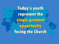 Today’s youth represent the single greatest opportunity facing the Church.