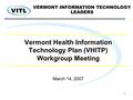 1 Vermont Health Information Technology Plan (VHITP) Workgroup Meeting March 14, 2007 VERMONT INFORMATION TECHNOLOGY LEADERS.