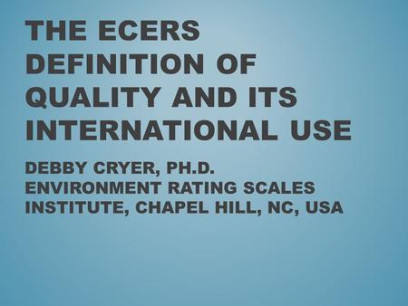 THE ECERS DEFINITION OF QUALITY AND ITS INTERNATIONAL USE DEBBY CRYER, PH.D. ENVIRONMENT RATING SCALES INSTITUTE, CHAPEL HILL, NC, USA.