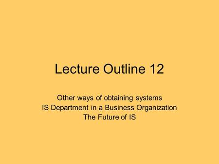 Lecture Outline 12 Other ways of obtaining systems IS Department in a Business Organization The Future of IS.