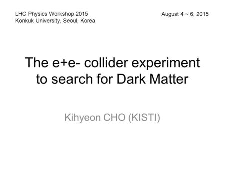 The e+e- collider experiment to search for Dark Matter Kihyeon CHO (KISTI) LHC Physics Workshop 2015 Konkuk University, Seoul, Korea August 4 ~ 6, 2015.