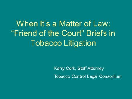 When It’s a Matter of Law: “Friend of the Court” Briefs in Tobacco Litigation Kerry Cork, Staff Attorney Tobacco Control Legal Consortium.