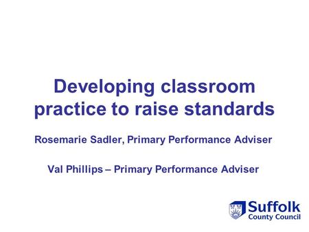 Developing classroom practice to raise standards Rosemarie Sadler, Primary Performance Adviser Val Phillips – Primary Performance Adviser.