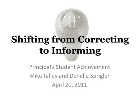 Shifting from Correcting to Informing Principal’s Student Achievement Mike Talley and Denelle Sprigler April 20, 2011.