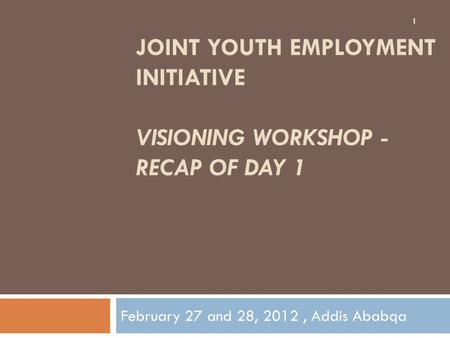 JOINT YOUTH EMPLOYMENT INITIATIVE VISIONING WORKSHOP - RECAP OF DAY 1 February 27 and 28, 2012, Addis Ababqa 1.