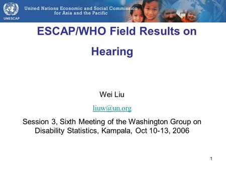 1 ESCAP/WHO Field Results on Hearing Wei Liu Session 3, Sixth Meeting of the Washington Group on Disability Statistics, Kampala, Oct 10-13,